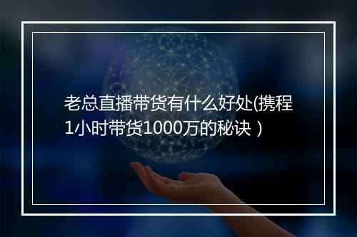 老总直播带货有什么好处(携程1小时带货1000万的秘诀）