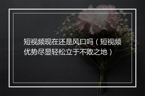 短视频现在还是风口吗（短视频优势尽显轻松立于不败之地）