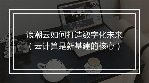 浪潮云如何打造数字化未来（云计算是新基建的核心）