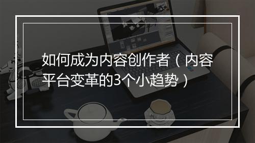 如何成为内容创作者（内容平台变革的3个小趋势）