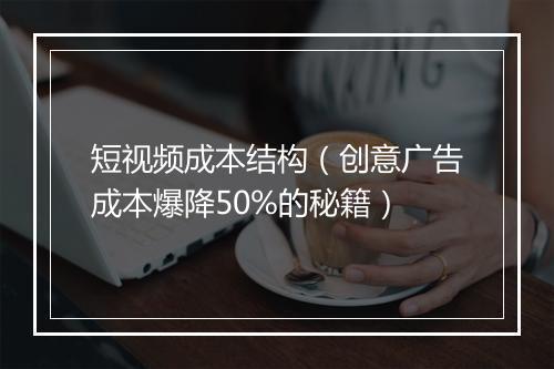 短视频成本结构（创意广告成本爆降50%的秘籍）