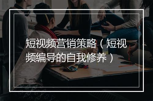 短视频营销策略（短视频编导的自我修养）