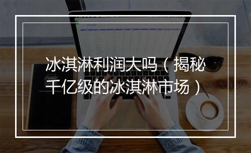 冰淇淋利润大吗（揭秘千亿级的冰淇淋市场）