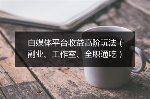 自媒体平台收益高阶玩法（副业、工作室、全职通吃）