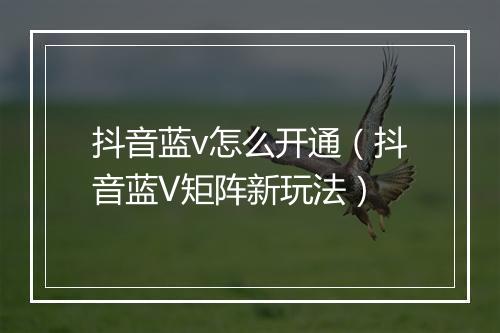 抖音蓝v怎么开通（抖音蓝V矩阵新玩法）
