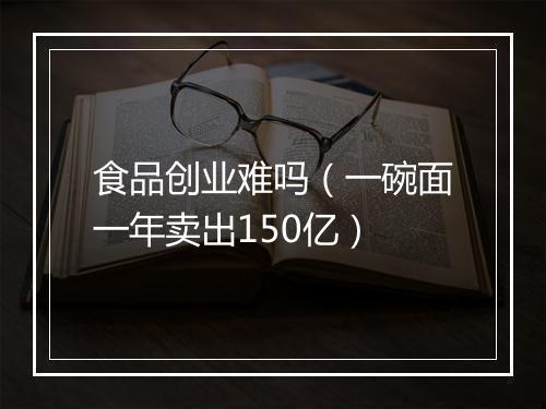 食品创业难吗（一碗面一年卖出150亿）