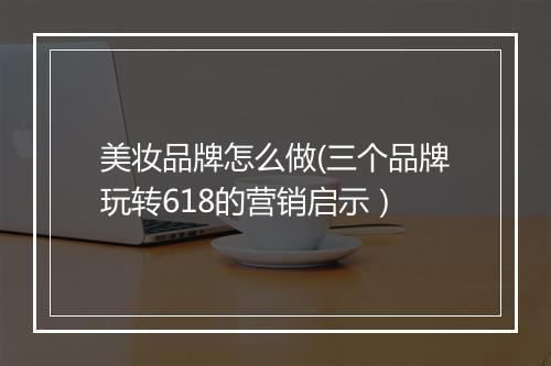 美妆品牌怎么做(三个品牌玩转618的营销启示）