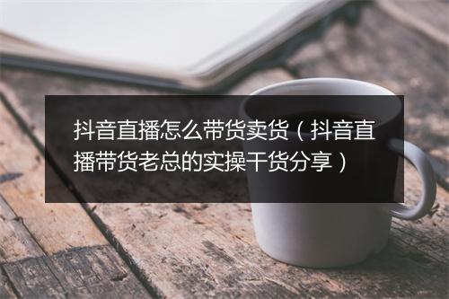 抖音直播怎么带货卖货（抖音直播带货老总的实操干货分享）