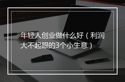 年轻人创业做什么好（利润大不起眼的3个小生意）