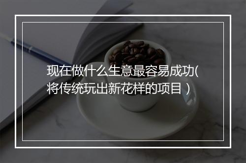 现在做什么生意最容易成功(将传统玩出新花样的项目）