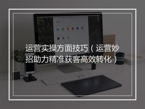 运营实操方面技巧（运营妙招助力精准获客高效转化）