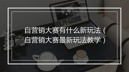 自营销大赛有什么新玩法（自营销大赛最新玩法教学）