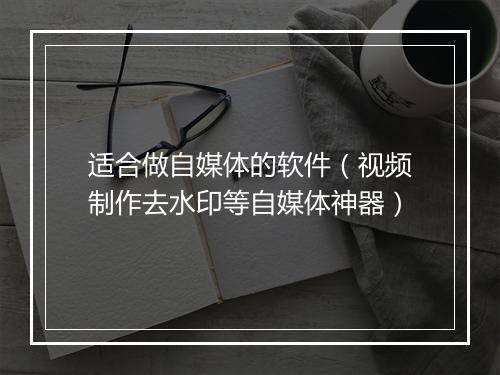 适合做自媒体的软件（视频制作去水印等自媒体神器）