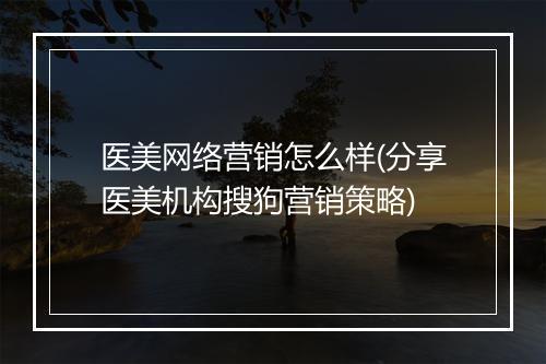 医美网络营销怎么样(分享医美机构搜狗营销策略)