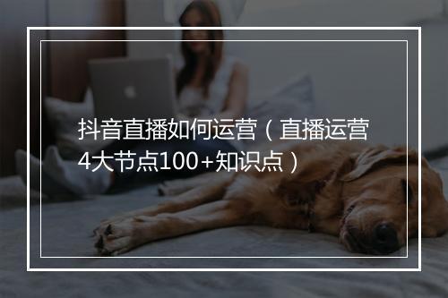 抖音直播如何运营（直播运营4大节点100+知识点）