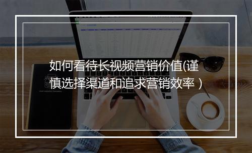 如何看待长视频营销价值(谨慎选择渠道和追求营销效率）