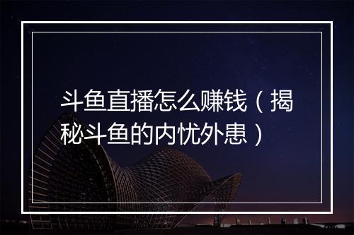 斗鱼直播怎么赚钱（揭秘斗鱼的内忧外患）