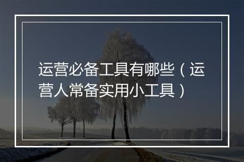 运营必备工具有哪些（运营人常备实用小工具）