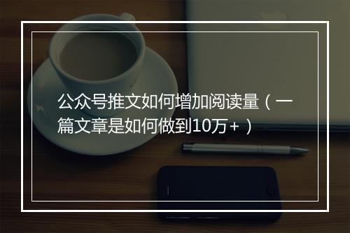 公众号推文如何增加阅读量（一篇文章是如何做到10万+）