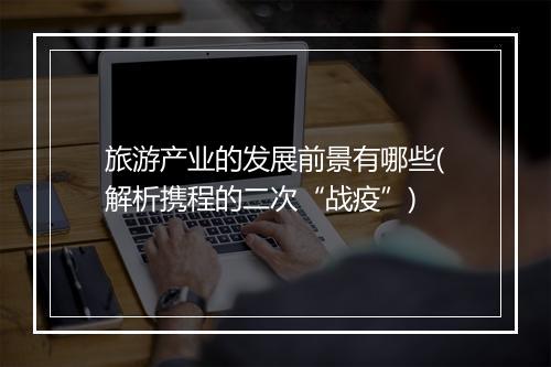 旅游产业的发展前景有哪些(解析携程的二次“战疫”)