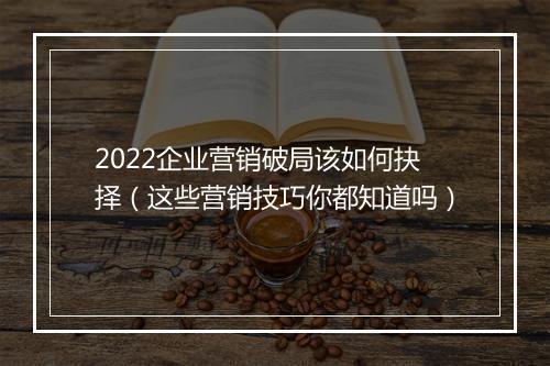 2022企业营销破局该如何抉择（这些营销技巧你都知道吗）