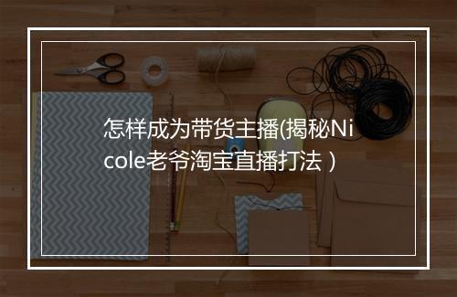 怎样成为带货主播(揭秘Nicole老爷淘宝直播打法）