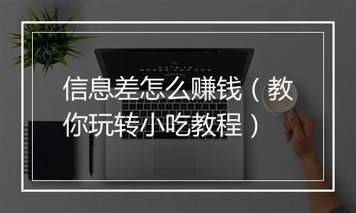 信息差怎么赚钱（教你玩转小吃教程）