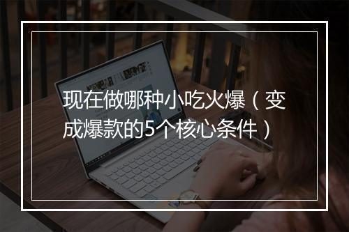 现在做哪种小吃火爆（变成爆款的5个核心条件）