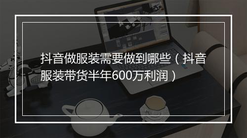 抖音做服装需要做到哪些（抖音服装带货半年600万利润）