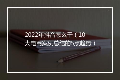 2022年抖音怎么干（10大电商案例总结的5点趋势）