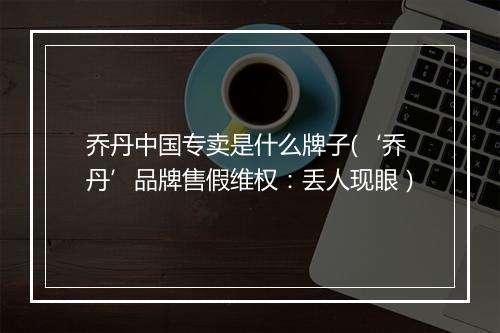 乔丹中国专卖是什么牌子(‘乔丹’品牌售假维权：丢人现眼）