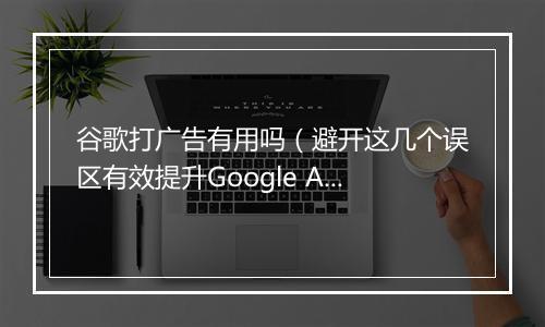 谷歌打广告有用吗（避开这几个误区有效提升Google Ads转化）