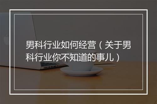 男科行业如何经营（关于男科行业你不知道的事儿）