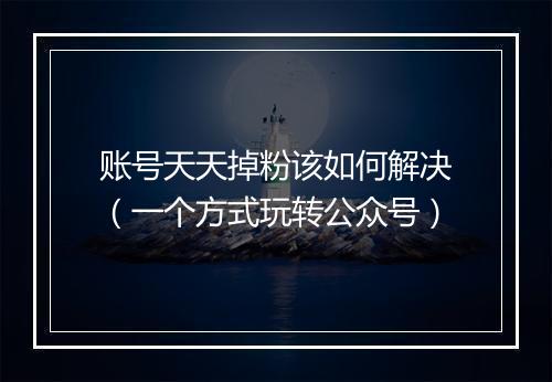 账号天天掉粉该如何解决（一个方式玩转公众号）