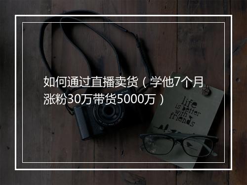 如何通过直播卖货（学他7个月涨粉30万带货5000万）