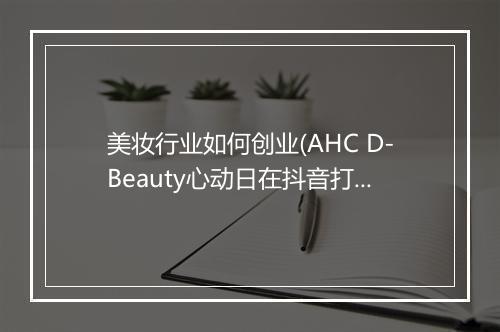 美妆行业如何创业(AHC D-Beauty心动日在抖音打响品效合一进击战)