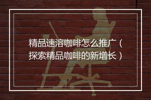 精品速溶咖啡怎么推广（探索精品咖啡的新增长）