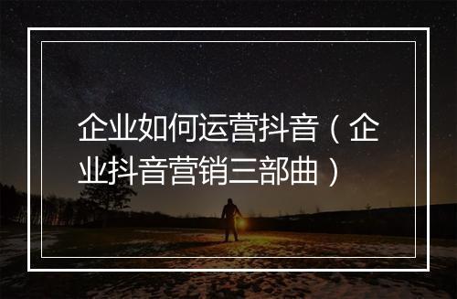 企业如何运营抖音（企业抖音营销三部曲）