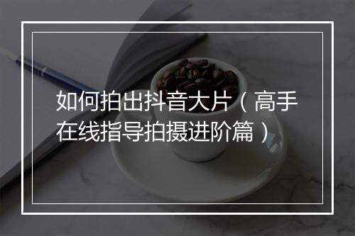 如何拍出抖音大片（高手在线指导拍摄进阶篇）
