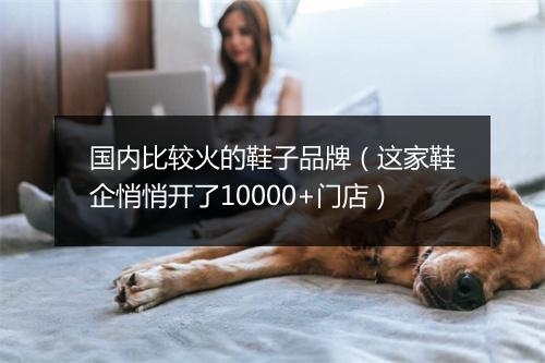 国内比较火的鞋子品牌（这家鞋企悄悄开了10000+门店）