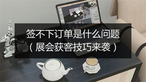 签不下订单是什么问题（展会获客技巧来袭）