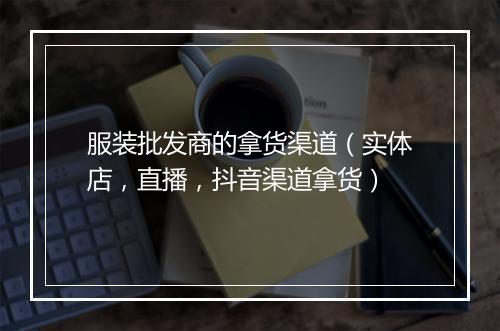 服装批发商的拿货渠道（实体店，直播，抖音渠道拿货）