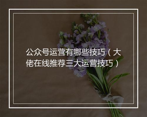 公众号运营有哪些技巧（大佬在线推荐三大运营技巧）