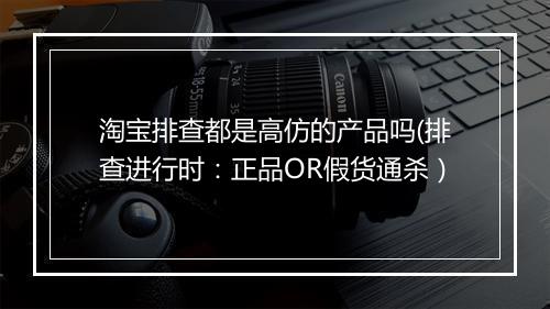 淘宝排查都是高仿的产品吗(排查进行时：正品OR假货通杀）