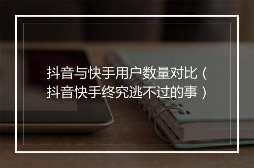 抖音与快手用户数量对比（抖音快手终究逃不过的事）