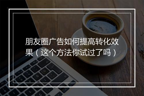 朋友圈广告如何提高转化效果（这个方法你试过了吗）
