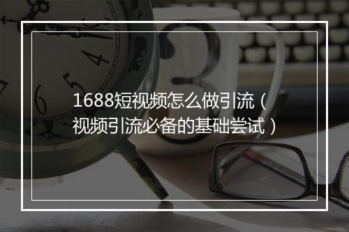 1688短视频怎么做引流（视频引流必备的基础尝试）