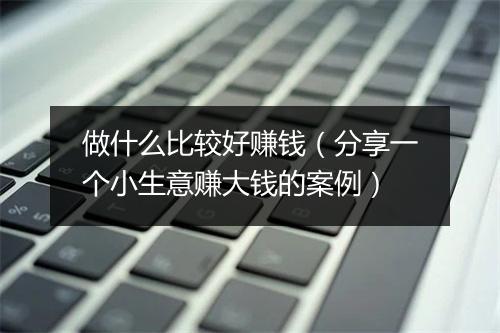 做什么比较好赚钱（分享一个小生意赚大钱的案例）