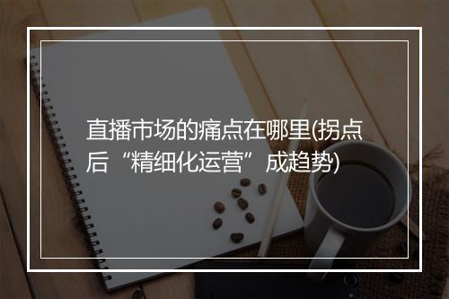 直播市场的痛点在哪里(拐点后“精细化运营”成趋势)