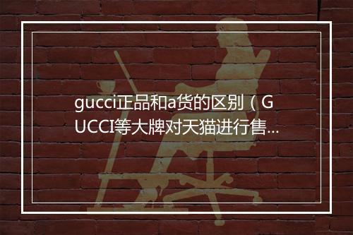 gucci正品和a货的区别（GUCCI等大牌对天猫进行售假投诉）